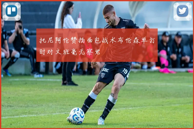托尼阿伦赞扬面包战术布伦森单打时对文班毫无察觉