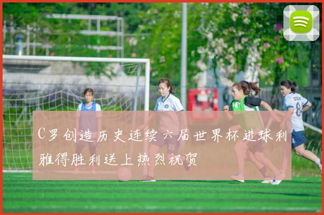 C罗创造历史连续六届世界杯进球利雅得胜利送上热烈祝贺