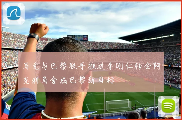 马竞与巴黎联手推进李刚仁转会阿克利乌舍成巴黎新目标