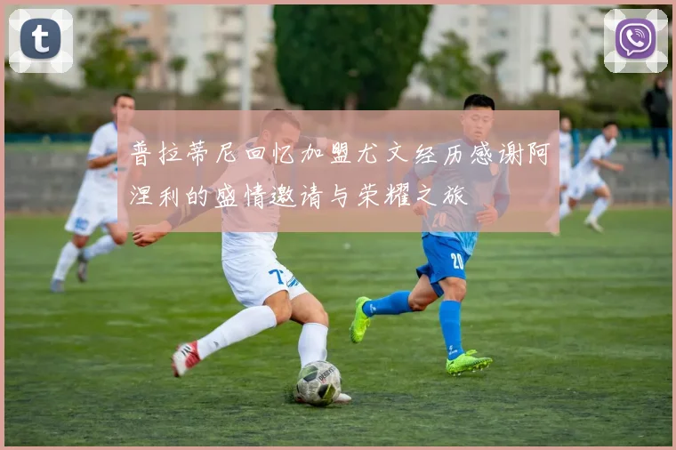 普拉蒂尼回忆加盟尤文经历感谢阿涅利的盛情邀请与荣耀之旅