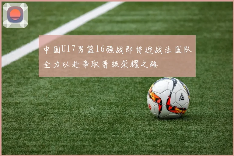 中国U17男篮16强战即将迎战法国队全力以赴争取晋级荣耀之路
