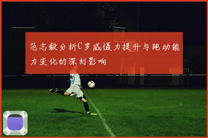 范志毅分析C罗威慑力提升与跑动能力变化的深刻影响