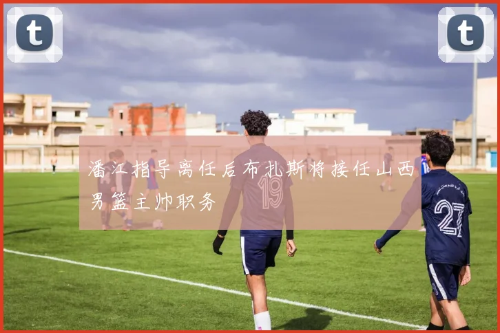 潘江指导离任后布扎斯将接任山西男篮主帅职务