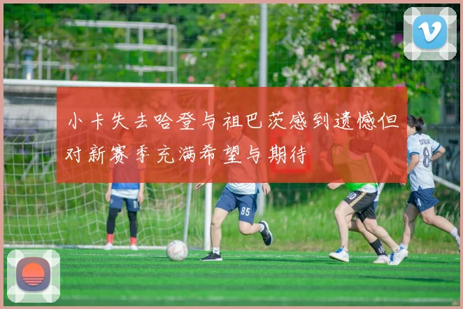 小卡失去哈登与祖巴茨感到遗憾但对新赛季充满希望与期待