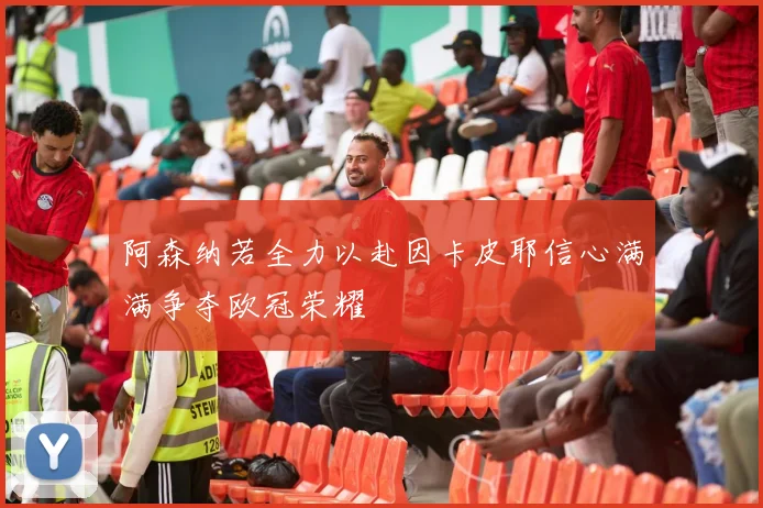 阿森纳若全力以赴因卡皮耶信心满满争夺欧冠荣耀