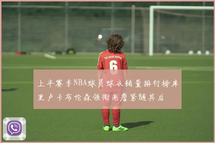 上半赛季NBA球员球衣销量排行榜库里卢卡布伦森领衔老詹紧随其后