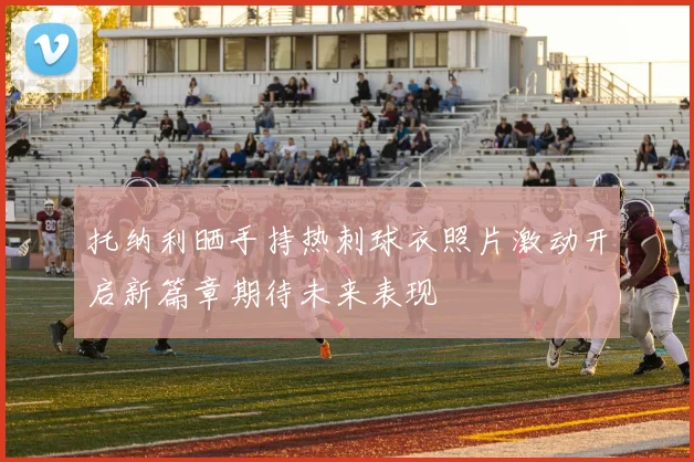 托纳利晒手持热刺球衣照片激动开启新篇章期待未来表现