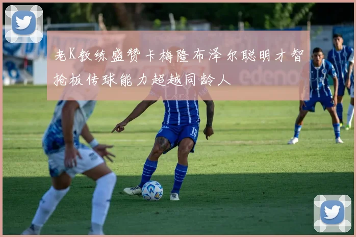 老K教练盛赞卡梅隆布泽尔聪明才智抢板传球能力超越同龄人