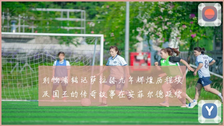 利物浦铭记萨拉赫九年辉煌历程埃及国王的传奇故事在安菲尔德延续