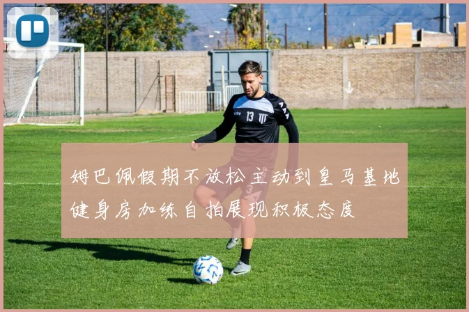 姆巴佩假期不放松主动到皇马基地健身房加练自拍展现积极态度