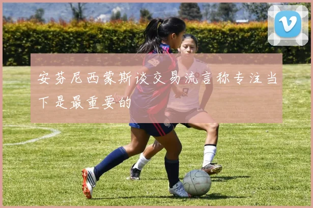 安芬尼西蒙斯谈交易流言称专注当下是最重要的