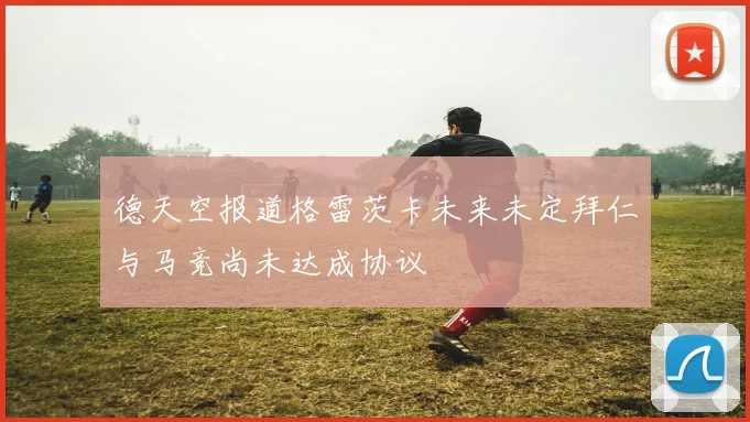 德天空报道格雷茨卡未来未定拜仁与马竞尚未达成协议