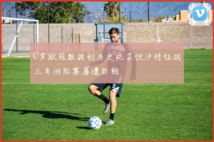 C罗欧冠数据创历史纪录但沙特征战三年洲际赛屡遭折戟