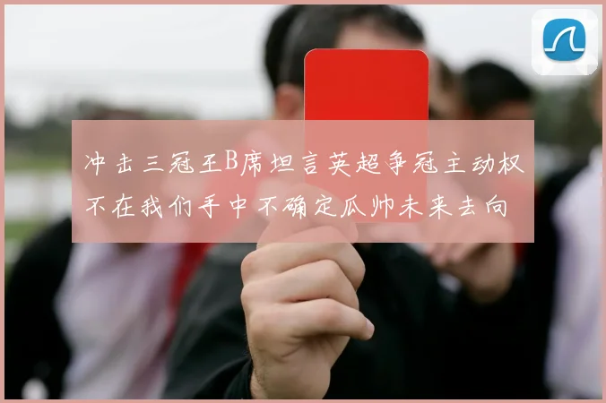 冲击三冠王B席坦言英超争冠主动权不在我们手中不确定瓜帅未来去向