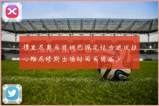 穆里尼奥或将姆巴佩定位为进攻核心维尼修斯出场时间或将减少