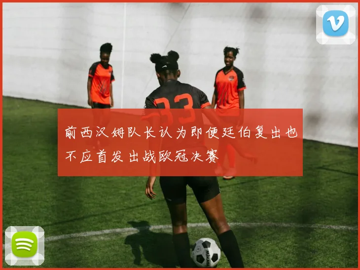 前西汉姆队长认为即便廷伯复出也不应首发出战欧冠决赛