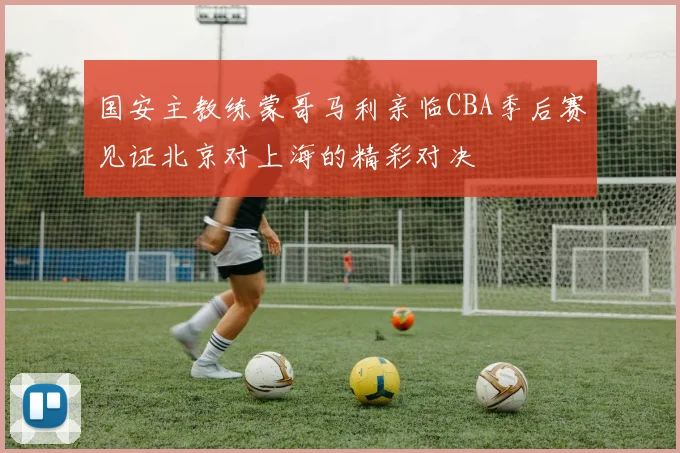 国安主教练蒙哥马利亲临CBA季后赛见证北京对上海的精彩对决