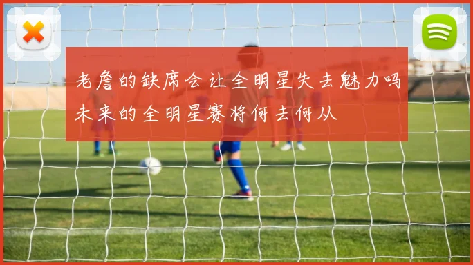 老詹的缺席会让全明星失去魅力吗未来的全明星赛将何去何从