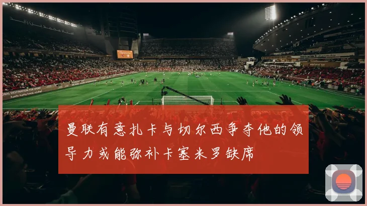 曼联有意扎卡与切尔西争夺他的领导力或能弥补卡塞米罗缺席