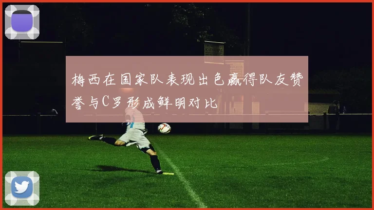 梅西在国家队表现出色赢得队友赞誉与C罗形成鲜明对比