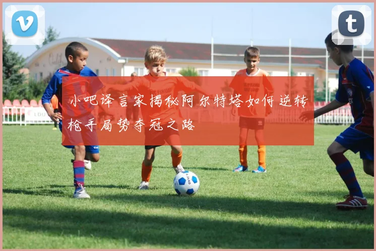 小吧译言家揭秘阿尔特塔如何逆转枪手局势夺冠之路